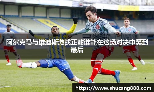 阿尔克马与维迪斯激战正酣谁能在这场对决中笑到最后